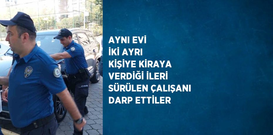 AYNI EVİ İKİ AYRI KİŞİYE KİRAYA VERDİĞİ İLERİ SÜRÜLEN ÇALIŞANI DARP ETTİLER