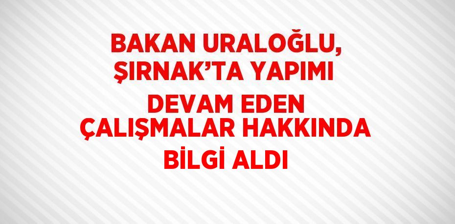 BAKAN URALOĞLU, ŞIRNAK’TA YAPIMI DEVAM EDEN ÇALIŞMALAR HAKKINDA BİLGİ ALDI