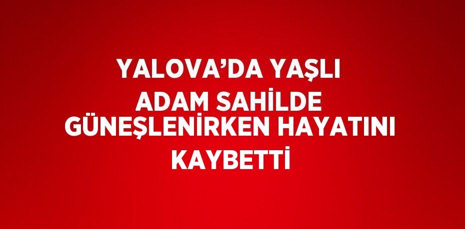 YALOVA’DA YAŞLI ADAM SAHİLDE GÜNEŞLENİRKEN HAYATINI KAYBETTİ