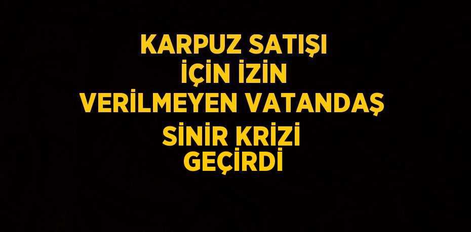 KARPUZ SATIŞI İÇİN İZİN VERİLMEYEN VATANDAŞ SİNİR KRİZİ GEÇİRDİ