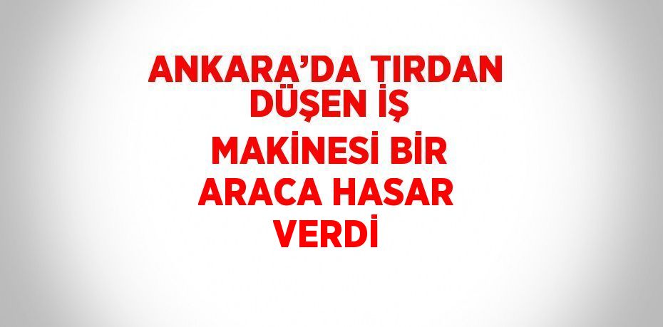 ANKARA’DA TIRDAN DÜŞEN İŞ MAKİNESİ BİR ARACA HASAR VERDİ