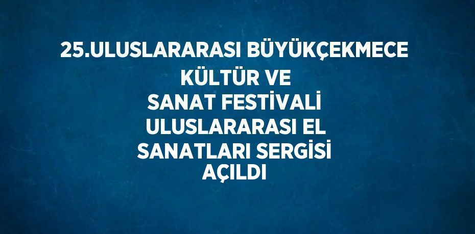 25.ULUSLARARASI BÜYÜKÇEKMECE KÜLTÜR VE SANAT FESTİVALİ ULUSLARARASI EL SANATLARI SERGİSİ AÇILDI