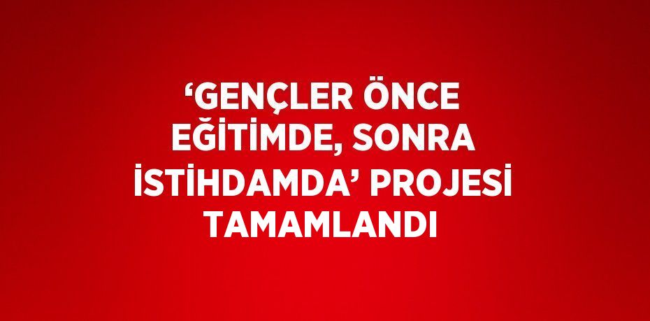 ‘GENÇLER ÖNCE EĞİTİMDE, SONRA İSTİHDAMDA’ PROJESİ TAMAMLANDI