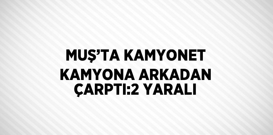 MUŞ’TA KAMYONET KAMYONA ARKADAN ÇARPTI:2 YARALI