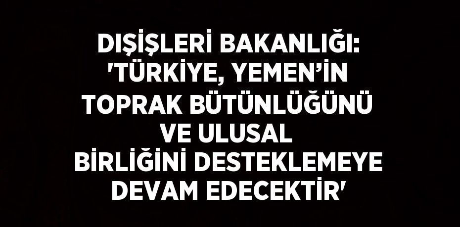 DIŞİŞLERİ BAKANLIĞI: 'TÜRKİYE, YEMEN’İN TOPRAK BÜTÜNLÜĞÜNÜ VE ULUSAL BİRLİĞİNİ DESTEKLEMEYE DEVAM EDECEKTİR'