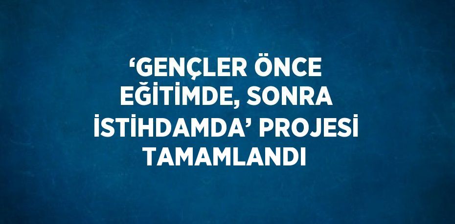 ‘GENÇLER ÖNCE EĞİTİMDE, SONRA İSTİHDAMDA’ PROJESİ TAMAMLANDI