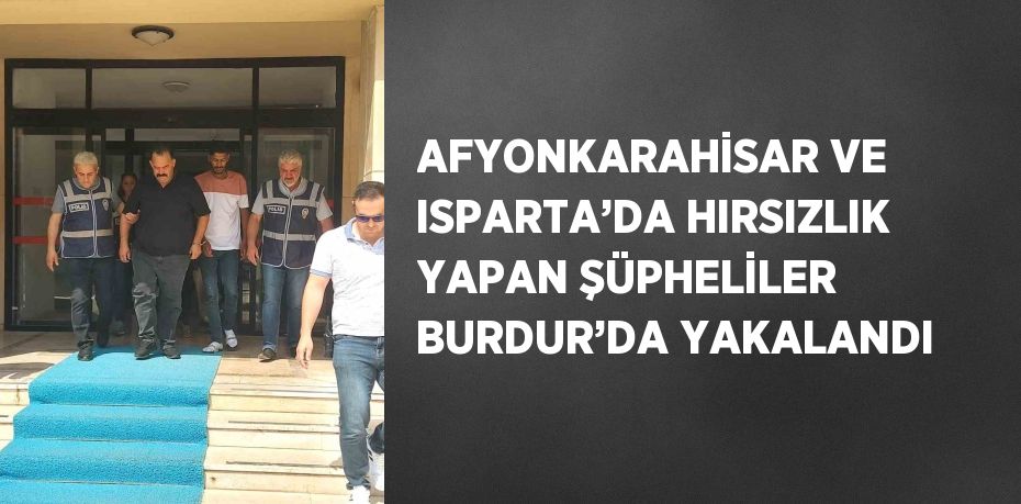 AFYONKARAHİSAR VE ISPARTA’DA HIRSIZLIK YAPAN ŞÜPHELİLER BURDUR’DA YAKALANDI