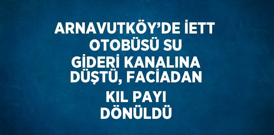 ARNAVUTKÖY’DE İETT OTOBÜSÜ SU GİDERİ KANALINA DÜŞTÜ, FACİADAN KIL PAYI DÖNÜLDÜ