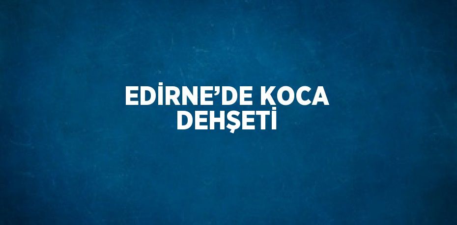 EDİRNE’DE KOCA DEHŞETİ