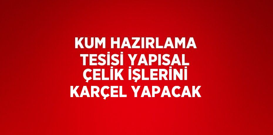 KUM HAZIRLAMA TESİSİ YAPISAL ÇELİK İŞLERİNİ KARÇEL YAPACAK