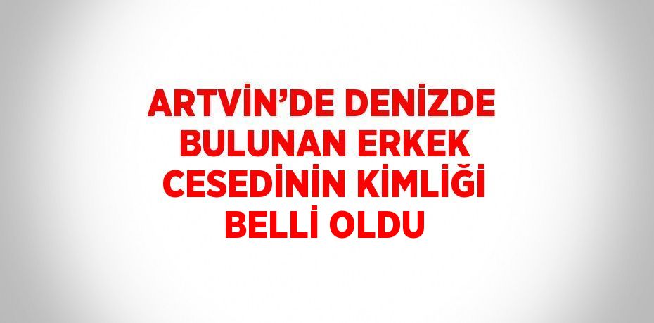 ARTVİN’DE DENİZDE BULUNAN ERKEK CESEDİNİN KİMLİĞİ BELLİ OLDU