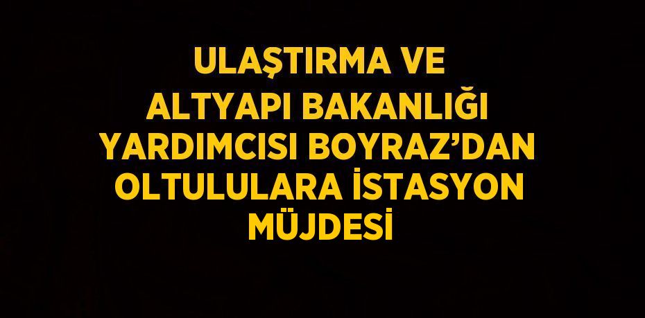 ULAŞTIRMA VE ALTYAPI BAKANLIĞI YARDIMCISI BOYRAZ’DAN OLTULULARA İSTASYON MÜJDESİ