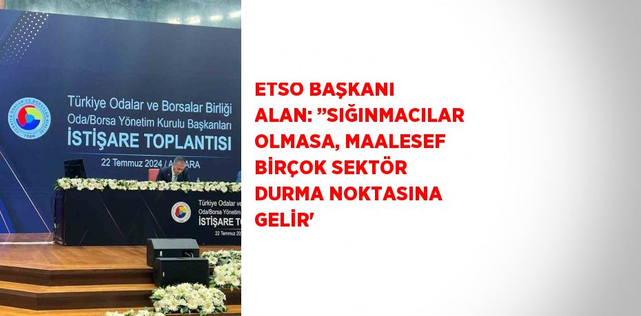 ETSO BAŞKANI ALAN: ’’SIĞINMACILAR OLMASA, MAALESEF BİRÇOK SEKTÖR DURMA NOKTASINA GELİR'