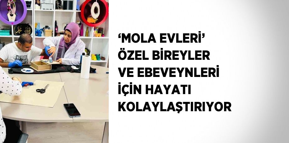 ‘MOLA EVLERİ’ ÖZEL BİREYLER VE EBEVEYNLERİ İÇİN HAYATI KOLAYLAŞTIRIYOR