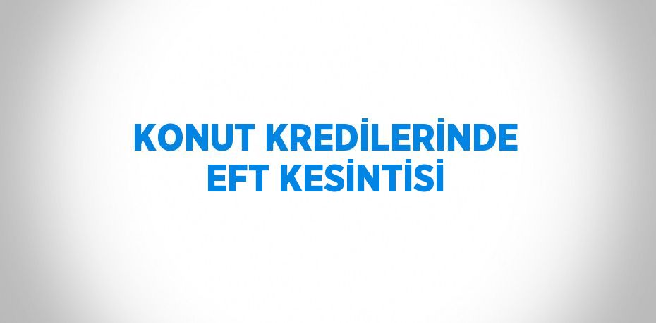 KONUT KREDİLERİNDE EFT KESİNTİSİ