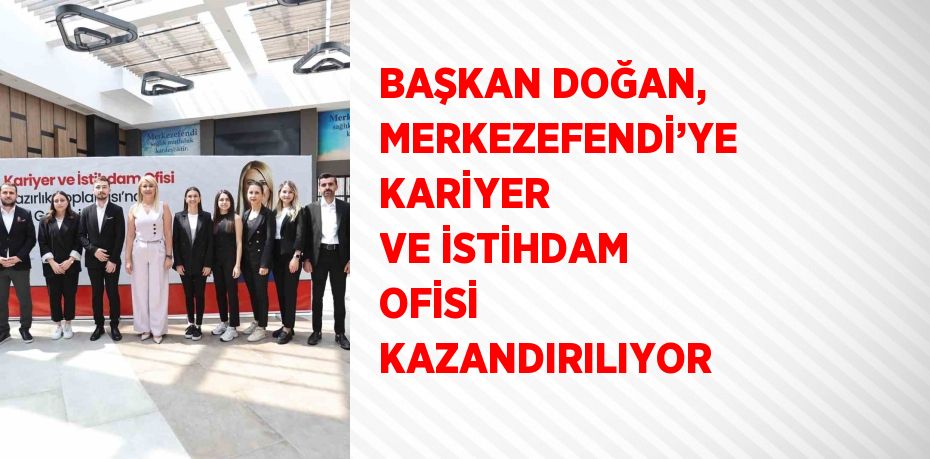 BAŞKAN DOĞAN, MERKEZEFENDİ’YE KARİYER VE İSTİHDAM OFİSİ KAZANDIRILIYOR