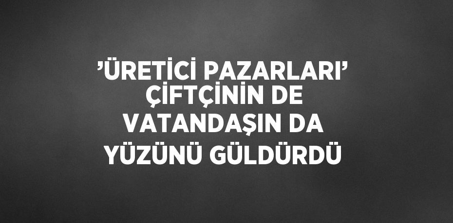 ’ÜRETİCİ PAZARLARI’ ÇİFTÇİNİN DE VATANDAŞIN DA YÜZÜNÜ GÜLDÜRDÜ