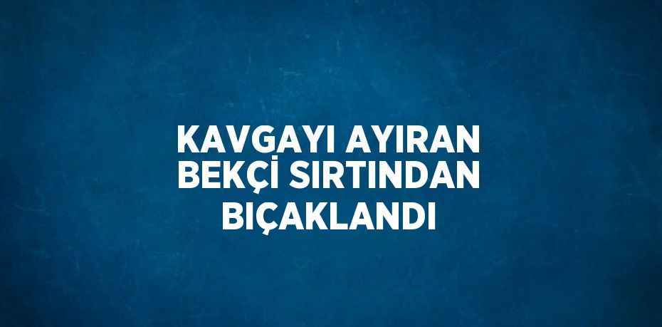 KAVGAYI AYIRAN BEKÇİ SIRTINDAN BIÇAKLANDI