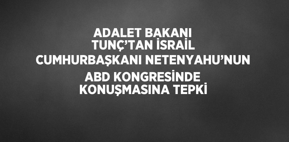 ADALET BAKANI TUNÇ’TAN İSRAİL CUMHURBAŞKANI NETENYAHU’NUN ABD KONGRESİNDE KONUŞMASINA TEPKİ