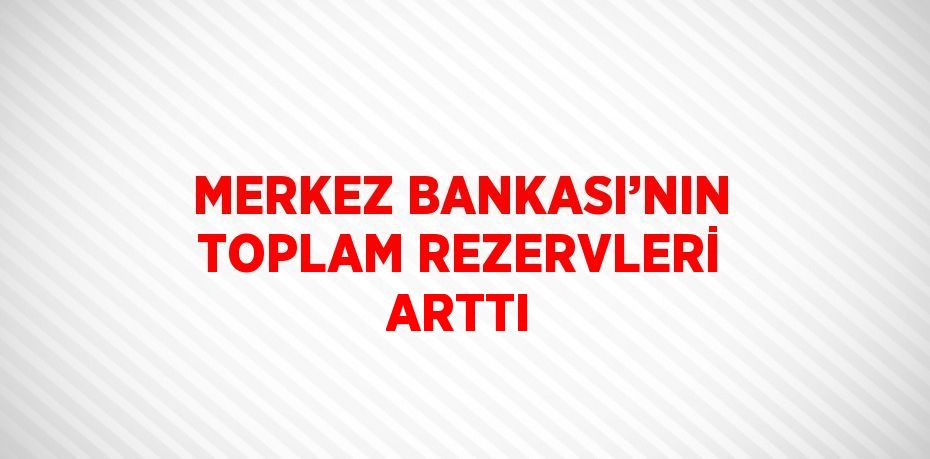 MERKEZ BANKASI’NIN TOPLAM REZERVLERİ ARTTI