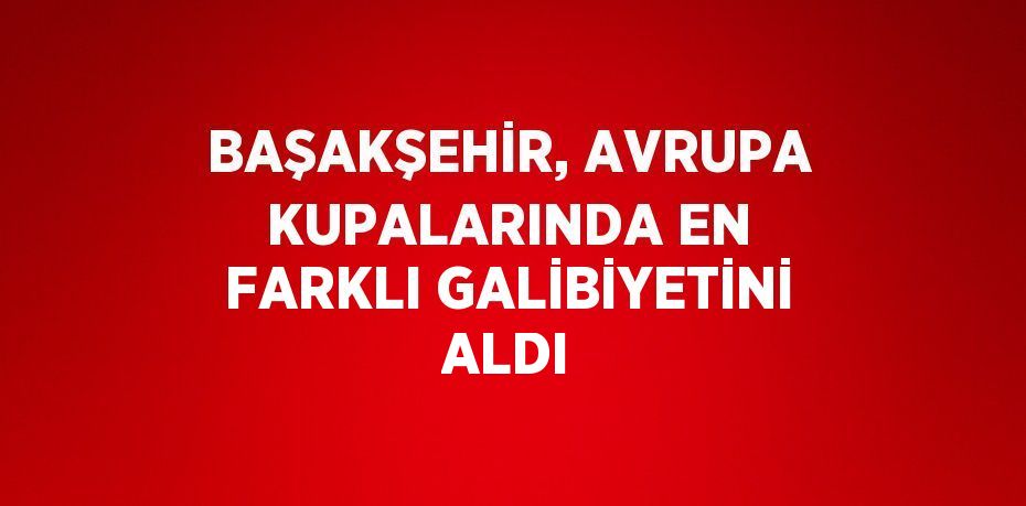 BAŞAKŞEHİR, AVRUPA KUPALARINDA EN FARKLI GALİBİYETİNİ ALDI