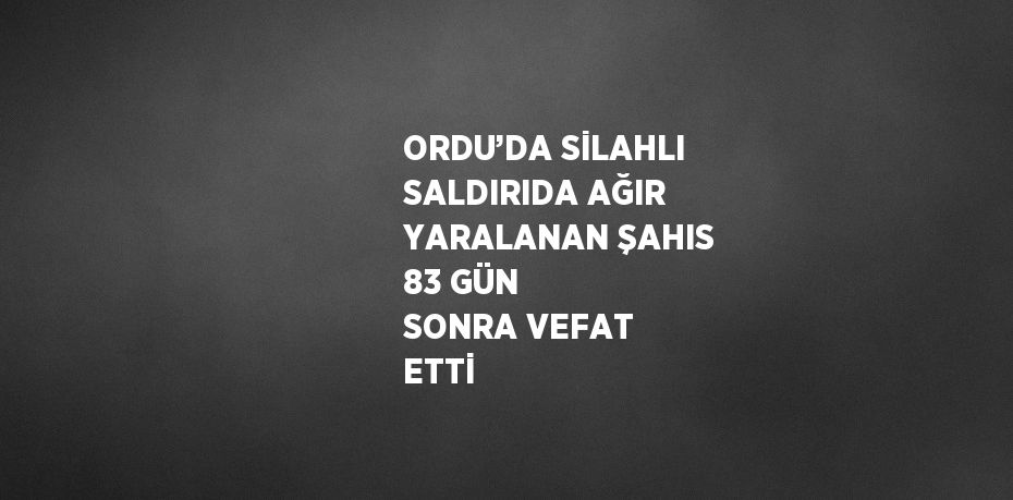 ORDU’DA SİLAHLI SALDIRIDA AĞIR YARALANAN ŞAHIS 83 GÜN SONRA VEFAT ETTİ