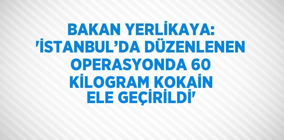 BAKAN YERLİKAYA: 'İSTANBUL’DA DÜZENLENEN OPERASYONDA 60 KİLOGRAM KOKAİN ELE GEÇİRİLDİ'