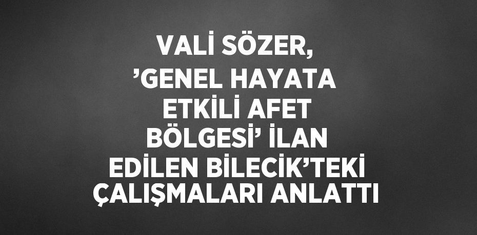 VALİ SÖZER, ’GENEL HAYATA ETKİLİ AFET BÖLGESİ’ İLAN EDİLEN BİLECİK’TEKİ ÇALIŞMALARI ANLATTI