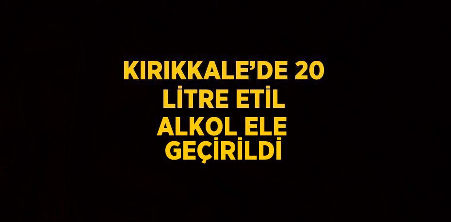 KIRIKKALE’DE 20 LİTRE ETİL ALKOL ELE GEÇİRİLDİ