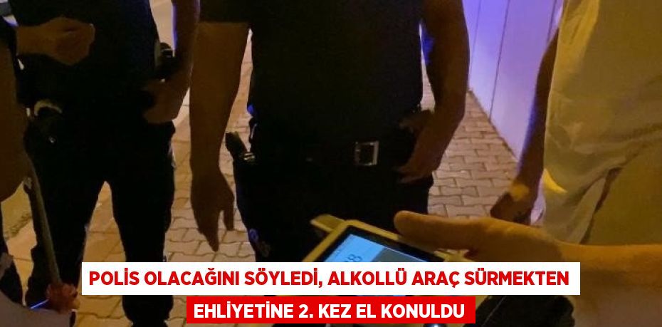 POLİS OLACAĞINI SÖYLEDİ, ALKOLLÜ ARAÇ SÜRMEKTEN EHLİYETİNE 2. KEZ EL KONULDU