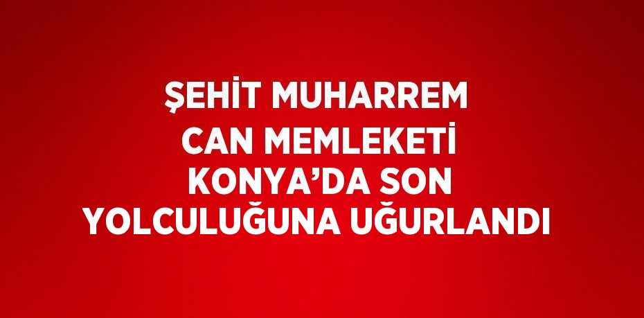 ŞEHİT MUHARREM CAN MEMLEKETİ KONYA’DA SON YOLCULUĞUNA UĞURLANDI