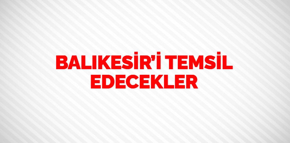 BALIKESİR’İ TEMSİL EDECEKLER