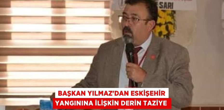 BAŞKAN YILMAZ’DAN ESKİŞEHİR YANGININA İLİŞKİN DERİN TAZİYE
