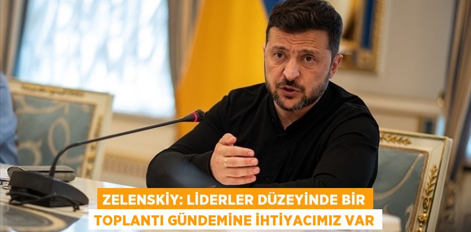 Zelenskiy: Liderler düzeyinde bir toplantı gündemine ihtiyacımız var