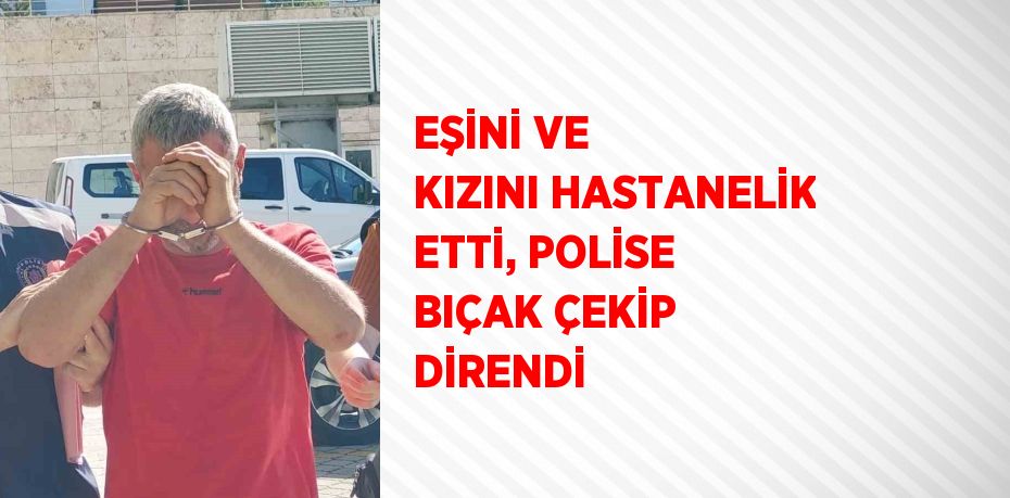 EŞİNİ VE KIZINI HASTANELİK ETTİ, POLİSE BIÇAK ÇEKİP DİRENDİ