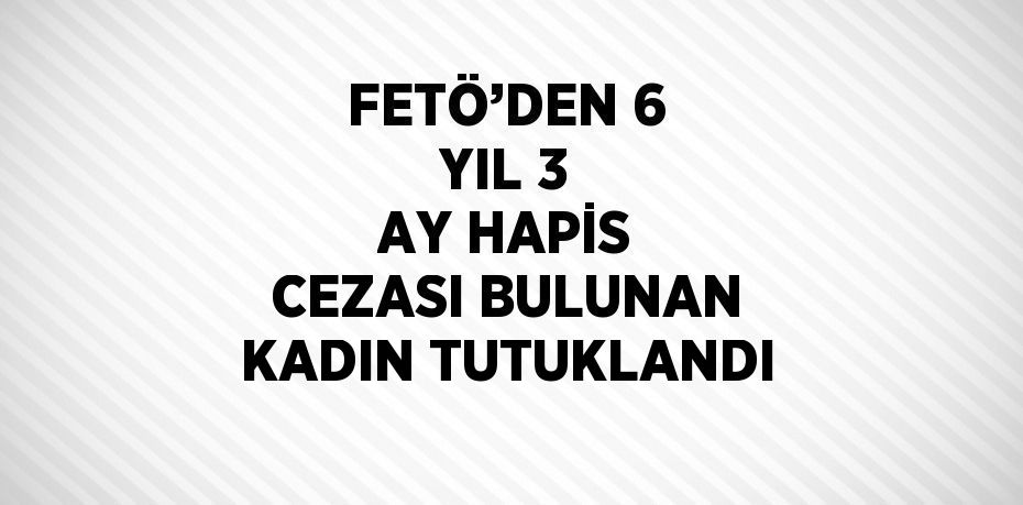 FETÖ’DEN 6 YIL 3 AY HAPİS CEZASI BULUNAN KADIN TUTUKLANDI