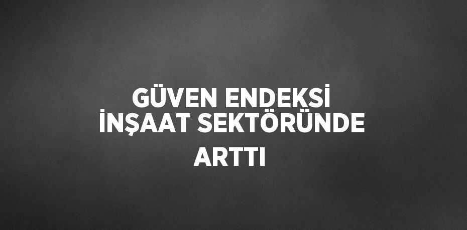 GÜVEN ENDEKSİ İNŞAAT SEKTÖRÜNDE ARTTI