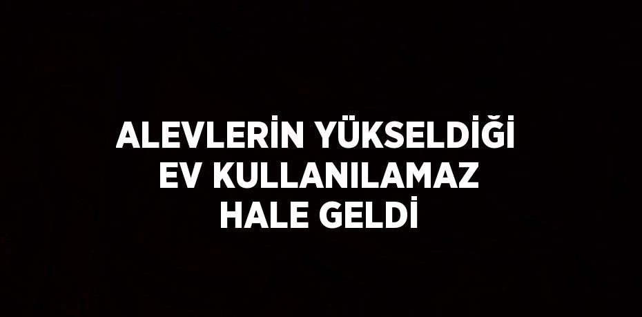 ALEVLERİN YÜKSELDİĞİ EV KULLANILAMAZ HALE GELDİ