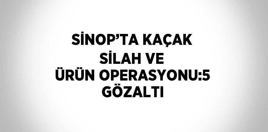 SİNOP’TA KAÇAK SİLAH VE ÜRÜN OPERASYONU:5 GÖZALTI