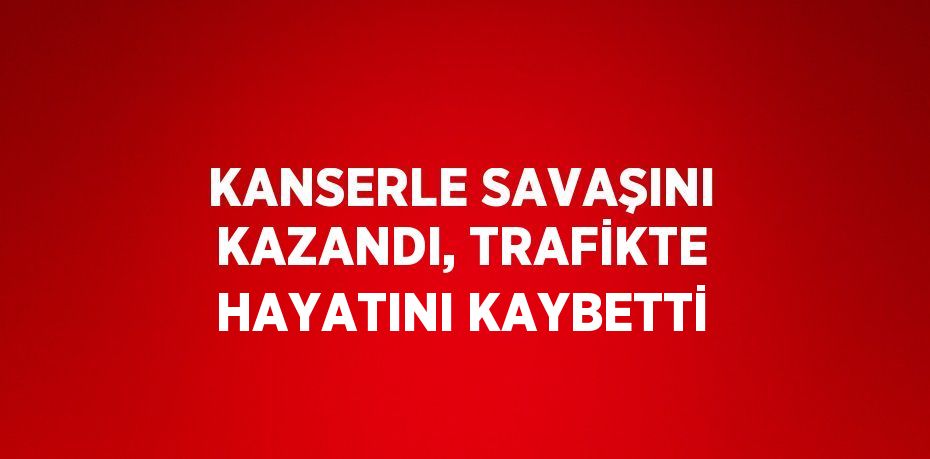 KANSERLE SAVAŞINI KAZANDI, TRAFİKTE HAYATINI KAYBETTİ