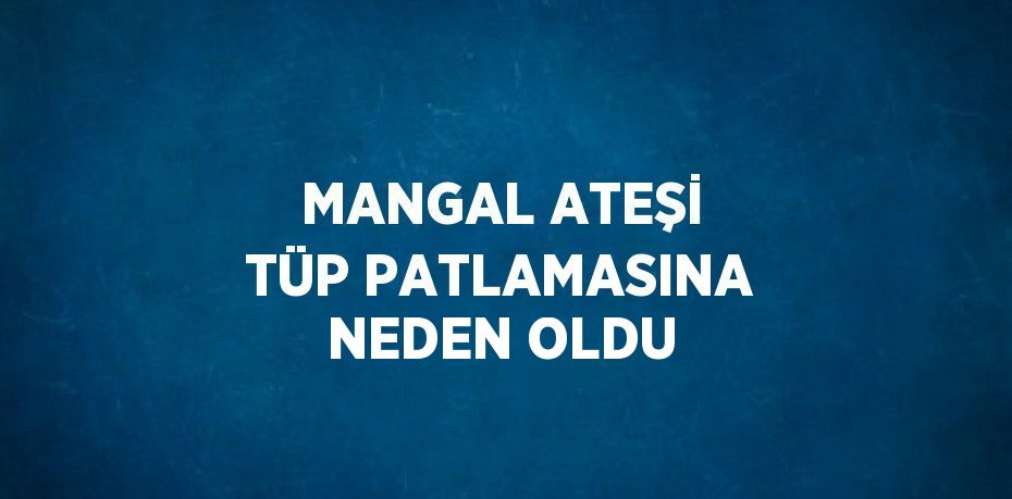 MANGAL ATEŞİ TÜP PATLAMASINA NEDEN OLDU