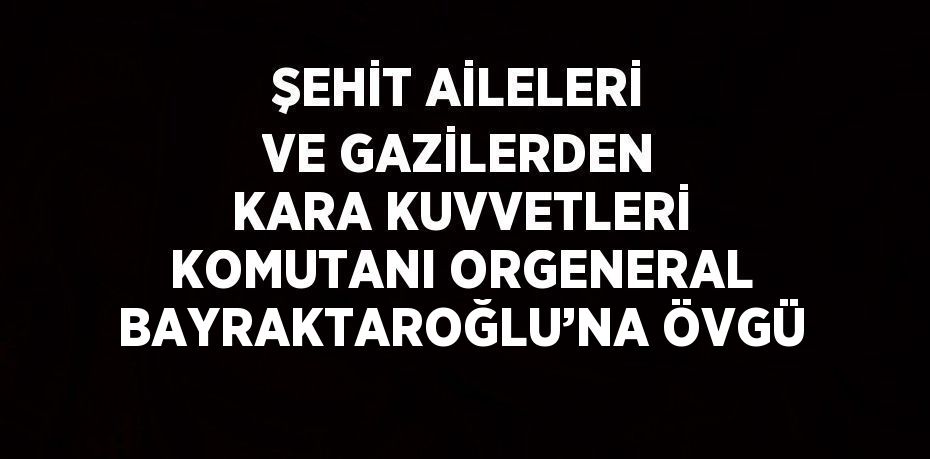 ŞEHİT AİLELERİ VE GAZİLERDEN KARA KUVVETLERİ KOMUTANI ORGENERAL BAYRAKTAROĞLU’NA ÖVGÜ