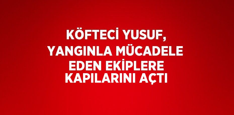 KÖFTECİ YUSUF, YANGINLA MÜCADELE EDEN EKİPLERE KAPILARINI AÇTI