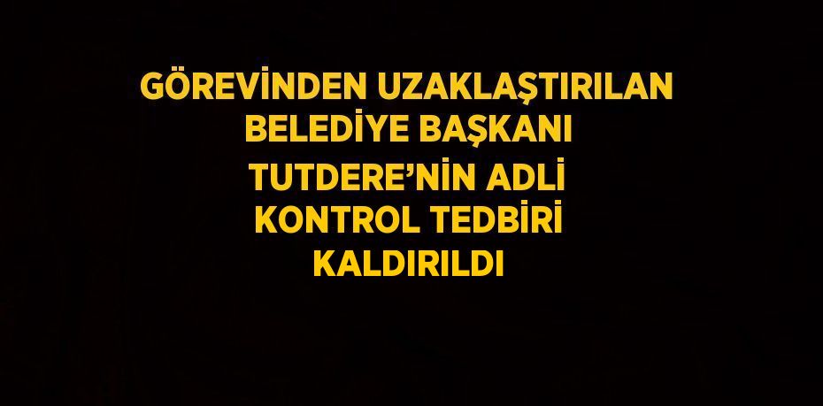 GÖREVİNDEN UZAKLAŞTIRILAN BELEDİYE BAŞKANI TUTDERE’NİN ADLİ KONTROL TEDBİRİ KALDIRILDI