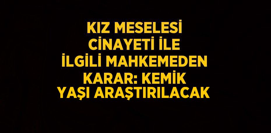 KIZ MESELESİ CİNAYETİ İLE İLGİLİ MAHKEMEDEN KARAR: KEMİK YAŞI ARAŞTIRILACAK