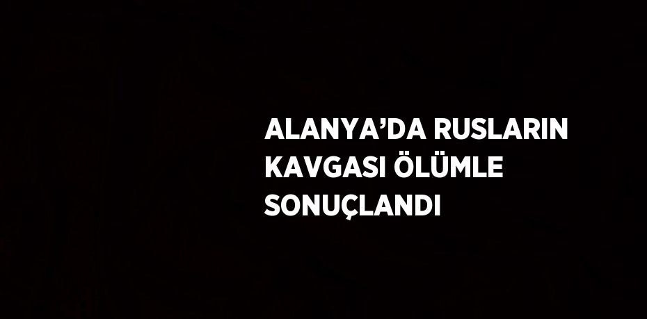ALANYA’DA RUSLARIN KAVGASI ÖLÜMLE SONUÇLANDI
