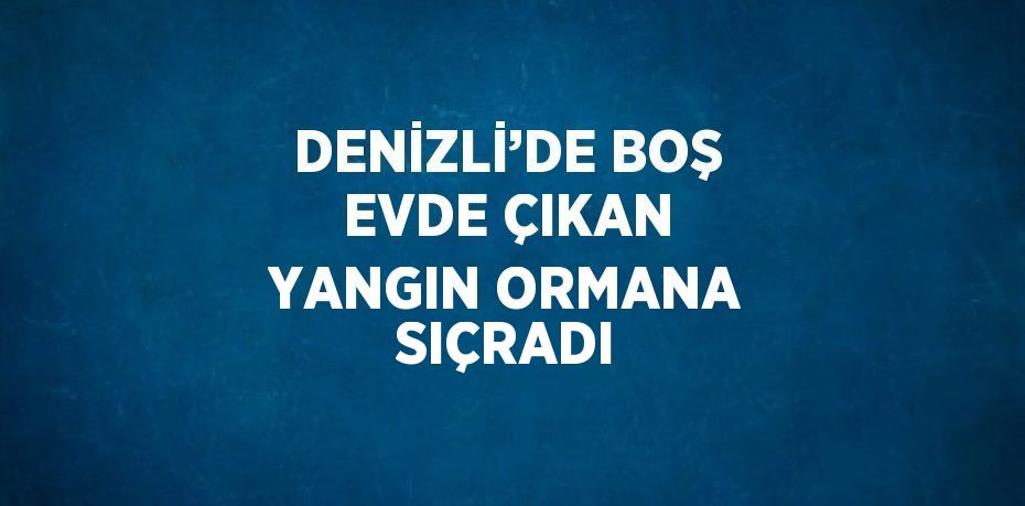 DENİZLİ’DE BOŞ EVDE ÇIKAN YANGIN ORMANA SIÇRADI