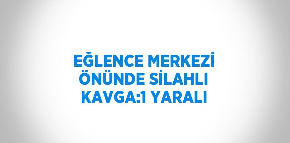 EĞLENCE MERKEZİ ÖNÜNDE SİLAHLI KAVGA:1 YARALI