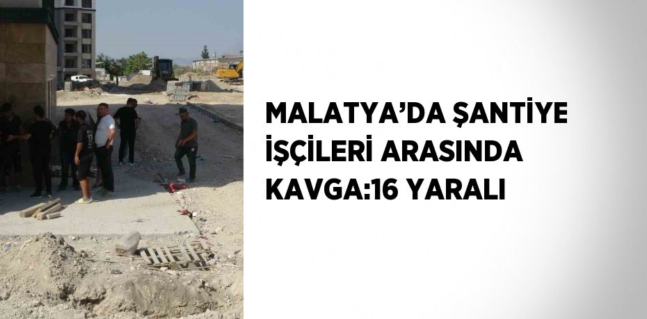 MALATYA’DA ŞANTİYE İŞÇİLERİ ARASINDA KAVGA:16 YARALI