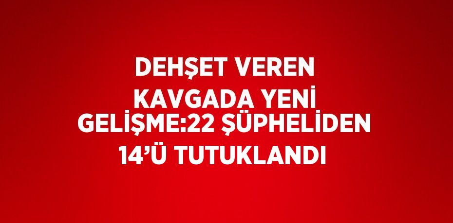 DEHŞET VEREN KAVGADA YENİ GELİŞME:22 ŞÜPHELİDEN 14’Ü TUTUKLANDI